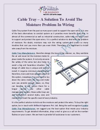 Cable Tray – A Solution To Avoid The
Moisture Problem In Wiring
Cable Tray system from the past so many years used to support the open wires. It is one
of the best alternatives to conduit system as it provides more benefits than that. In
almost all the commercial as well as industrial construction, cable trays are often used
to support and protect the open wires. It is a perfect solution to deal with the problem
of moisture. No doubt, moisture may ruin the wiring system and create so many
troubles that cost you more than you even think. Therefore, it is important to install
wire away from the moisture.
Cable Tray Manufacturers, therefore design the trays in the manner, so, they ventilate
the air and never let the moisture make its
place inside the system. It not only ensures
the safety of the wires but also helps to
avoid a big and hazardous situation. The
design of cable tray is unique and easy to
install. It requires minimum maintenance;
therefore, more and more people switch to
this option, nowadays. You just need to lay
down the wires inside the tray and make
sure you provide enough space, so, they
can breathe. It will secure them for a
longer period. Like other cable
management system, these cable trays are
also available in several styles, sizes and
materials to meet the specific need of every industry.
It is the perfect solution to kick-out the moisture and protect the wires. To buy the right
option, be in touch with Brilltech Engineers Pvt. Ltd. Being the well-recognized Ladder
Cable Tray Manufacturers, we suggest you the best option that meets your industry
requirements. To get detailed information, drop a mail or give us a call on the number
flashes on your screen. We are here to provide full assistance to our customers.
 