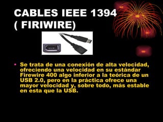 CABLES IEEE 1394 ( FIRIWIRE) Se trata de una conexión de alta velocidad, ofreciendo una velocidad en su estándar Firewire 400 algo inferior a la teórica de un USB 2.0, pero en la práctica ofrece una mayor velocidad y, sobre todo, más estable en esta que la USB.  