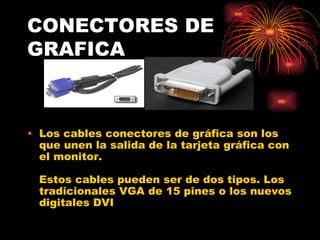 CONECTORES DE GRAFICA Los cables conectores de gráfica son los que unen la salida de la tarjeta gráfica con el monitor.  Estos cables pueden ser de dos tipos. Los tradicionales VGA de 15 pines o los nuevos digitales DVI  