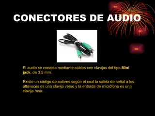 CONECTORES DE AUDIO El audio se conecta mediante cables con clavijas del tipo  Mini jack , de 3.5 mm.  Existe un código de colores según el cual la salida de señal a los altavoces es una clavija verse y la entrada de micrófono es una clavija rosa.  