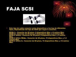 FAJA SCSI Este tipo de cable conecta varios dispositivos y los hay de diferentes tipos, dependiendo del tipo de SCSI que vayan a conectar.  SCSI-1.-  Conector de 50 pines, 8 dispositivos Max. y 6 metros Max.  SCSI-2.-  Conector de 50 pines, 8 dispositivos Max. y 3 metros Max.  SCSI-3 Ultra.-  Conector de 50 pines, 8 dispositivos Max. y 3 metros Max.  SCSI-3 Ultra Wide.-  Conector de 68 pines, 15 dispositivos Max. y 1.5 metros Max.  SCSI-3 Ultra 2.-  Conector de 68 pines, 15 dispositivos Max. y 12 metros Max.  