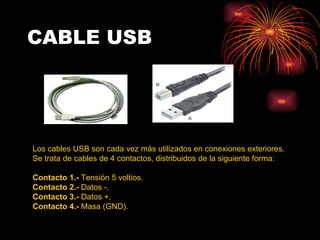 CABLE USB Los cables USB son cada vez más utilizados en conexiones exteriores.  Se trata de cables de 4 contactos, distribuidos de la siguiente forma:  Contacto 1.-  Tensión 5 voltios.  Contacto 2.-  Datos -.  Contacto 3.-  Datos +.  Contacto 4.-  Masa (GND).  