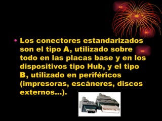 Los conectores estandarizados son el tipo  A , utilizado sobre todo en las placas base y en los dispositivos tipo Hub, y el tipo  B , utilizado en periféricos (impresoras, escáneres, discos externos...).  