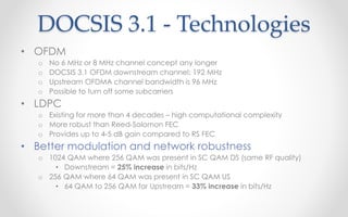 DOCSIS 3.1 - Technologies 
• OFDM 
o No 6 MHz or 8 MHz channel concept any longer 
o DOCSIS 3.1 OFDM downstream channel: 192 MHz 
o Upstream OFDMA channel bandwidth is 96 MHz 
o Possible to turn off some subcarriers 
• LDPC 
o Existing for more than 4 decades – high computational complexity 
o More robust than Reed-Solomon FEC 
o Provides up to 4-5 dB gain compared to RS FEC 
• Better modulation and network robustness 
o 1024 QAM where 256 QAM was present in SC QAM DS (same RF quality) 
• Downstream = 25% increase in bits/Hz 
o 256 QAM where 64 QAM was present in SC QAM US 
• 64 QAM to 256 QAM for Upstream = 33% increase in bits/Hz 
 