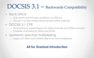 DOCSIS 3.1 – Backwards Compatibility 
• Back office 
o Only MULPI and PHY spec published, no OSSI yet 
o Shouldn’t be big change requiring back office upgrade 
• DOCSIS 3.1 CPE 
o Simultaneously support legacy SC-QAM channels and OFDM channels 
o Possibility of bonding SC-QAM and OFDM 
• Upstream spectral multiplexing 
o Legacy SC-QAM and OFDMA able to be time multiplexed 
All for Gradual introduction 
 