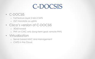 C-DOCSIS 
• C-DOCSIS 
o Full feature layer 2 Mini CMTS 
o OLT mandate as uplink 
• Cisco’s version of C-DOCSIS 
o 3G60 based 
o PHY on CMC only (long-term goal: remote-PHY) 
• Virtualization 
o Server based MAC and management 
o CMTS in the Cloud 
 