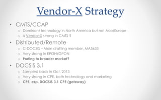 Vendor-X Strategy 
• CMTS/CCAP 
o Dominant technology in North America but not Asia/Europe 
o Is Vendor-X strong in CMTS ? 
• Distributed/Remote 
o C-DOCSIS – Main drafting member, MA5633 
o Very strong in EPON/GPON 
o Porting to broader market? 
• DOCSIS 3.1 
o Sampled back in Oct, 2013 
o Very strong in CPE, both technology and marketing 
o CPE, esp. DOCSIS 3.1 CPE (gateway) 
 