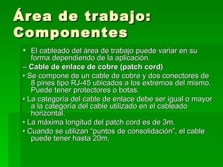 Área de trabajo: Componentes El cableado del área de trabajo puede variar en su forma dependiendo de la aplicación. –  Cable de enlace de cobre (patch cord) •  Se compone de un cable de cobre y dos conectores de 8 pines tipo RJ-45 ubicados a los extremos del mismo. Puede tener protectores o botas. •  La categoría del cable de enlace debe ser igual o mayor a la categoría del cable utilizado en el cableado horizontal. •  La máxima longitud del patch cord es de 3m. •  Cuando se utilizan “puntos de consolidación”, el cable puede tener hasta 20m. 