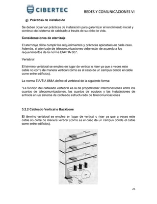 REDES Y COMUNICACIONES VI
25
g) Prácticas de instalación
Se deben observar prácticas de instalación para garantizar el rendimiento inicial y
continuo del sistema de cableado a través de su ciclo de vida.
Consideraciones de aterrizaje
El aterrizaje debe cumplir los requerimientos y prácticas aplicables en cada caso.
Además, el aterrizaje de telecomunicaciones debe estar de acuerdo a los
requerimientos de la norma EIA/TIA 607.
Vertebral
El término vertebral se emplea en lugar de vertical o riser ya que a veces este
cable no corre de manera vertical (como es el caso de un campus donde el cable
corre entre edificios).
La norma EIA/TIA 568A define el vertebral de la siguiente forma:
"La función del cableado vertebral es la de proporcionar interconexiones entre los
cuartos de telecomunicaciones, los cuartos de equipos y las instalaciones de
entrada en un sistema de cableado estructurado de telecomunicaciones
3.2.2 Cableado Vertical o Backbone
El término vertebral se emplea en lugar de vertical o riser ya que a veces este
cable no corre de manera vertical (como es el caso de un campus donde el cable
corre entre edificios).
 