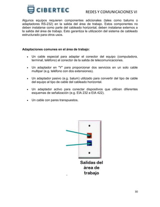 REDES Y COMUNICACIONES VI
30
Algunos equipos requieren componentes adicionales (tales como balums o
adaptadores RS-232) en la salida del área de trabajo. Estos componentes no
deben instalarse como parte del cableado horizontal, deben instalarse externos a
la salida del área de trabajo. Esto garantiza la utilización del sistema de cableado
estructurado para otros usos.
Adaptaciones comunes en el área de trabajo:
 Un cable especial para adaptar el conector del equipo (computadora,
terminal, teléfono) al conector de la salida de telecomunicaciones.
 Un adaptador en "Y" para proporcionar dos servicios en un solo cable
multipar (e.g. teléfono con dos extensiones).
 Un adaptador pasivo (e.g. balum) utilizado para convertir del tipo de cable
del equipo al tipo de cable del cableado horizontal.
 Un adaptador activo para conectar dispositivos que utilicen diferentes
esquemas de señalización (e.g. EIA 232 a EIA 422).
 Un cable con pares transpuestos.
 