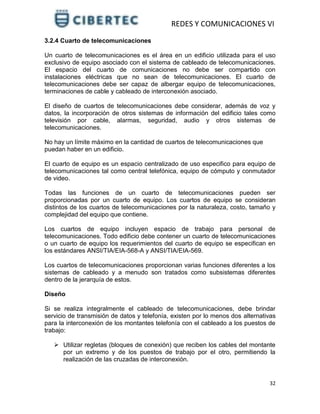 REDES Y COMUNICACIONES VI
32
3.2.4 Cuarto de telecomunicaciones
Un cuarto de telecomunicaciones es el área en un edificio utilizada para el uso
exclusivo de equipo asociado con el sistema de cableado de telecomunicaciones.
El espacio del cuarto de comunicaciones no debe ser compartido con
instalaciones eléctricas que no sean de telecomunicaciones. El cuarto de
telecomunicaciones debe ser capaz de albergar equipo de telecomunicaciones,
terminaciones de cable y cableado de interconexión asociado.
El diseño de cuartos de telecomunicaciones debe considerar, además de voz y
datos, la incorporación de otros sistemas de información del edificio tales como
televisión por cable, alarmas, seguridad, audio y otros sistemas de
telecomunicaciones.
No hay un límite máximo en la cantidad de cuartos de telecomunicaciones que
puedan haber en un edificio.
El cuarto de equipo es un espacio centralizado de uso especifico para equipo de
telecomunicaciones tal como central telefónica, equipo de cómputo y conmutador
de video.
Todas las funciones de un cuarto de telecomunicaciones pueden ser
proporcionadas por un cuarto de equipo. Los cuartos de equipo se consideran
distintos de los cuartos de telecomunicaciones por la naturaleza, costo, tamaño y
complejidad del equipo que contiene.
Los cuartos de equipo incluyen espacio de trabajo para personal de
telecomunicaciones. Todo edificio debe contener un cuarto de telecomunicaciones
o un cuarto de equipo los requerimientos del cuarto de equipo se especifican en
los estándares ANSI/TIA/EIA-568-A y ANSI/TIA/EIA-569.
Los cuartos de telecomunicaciones proporcionan varias funciones diferentes a los
sistemas de cableado y a menudo son tratados como subsistemas diferentes
dentro de la jerarquía de estos.
Diseño
Si se realiza integralmente el cableado de telecomunicaciones, debe brindar
servicio de transmisión de datos y telefonía, existen por lo menos dos alternativas
para la interconexión de los montantes telefonía con el cableado a los puestos de
trabajo:
 Utilizar regletas (bloques de conexión) que reciben los cables del montante
por un extremo y de los puestos de trabajo por el otro, permitiendo la
realización de las cruzadas de interconexión.
 