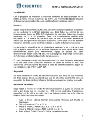 REDES Y COMUNICACIONES VI
35
Localización:
Con el propósito de mantener la distancia horizontal de cable promedio en 46
metros o menos (con un máximo de 90 metros), se recomienda localizar el cuarto
de telecomunicaciones lo más cerca posible del centro del área a servir.
Potencia:
Deben haber tomacorrientes suficientes para alimentar los dispositivos a instalarse
en los andenes. El estándar establece que debe haber un mínimo de dos
tomacorrientes dobles de 110V C.A. dedicados de tres hilos. Deben ser circuitos
separados de 15 a 20 amperios. Estos dos tomacorrientes podrían estar
dispuestos a 1.8 metros de distancia uno de otro. Considerar alimentación
eléctrica de emergencia con activación automática. En muchos casos es deseable
instalar un panel de control eléctrico dedicado al cuarto de telecomunicaciones.
La alimentación específica de los dispositivos electrónicos se podrá hacer con
UPS y regletas montadas en los andenes. Separado de estos tomas deben haber
tomacorrientes dobles para herramientas, equipo de prueba etc. Estos
tomacorrientes deben estar a 15 cms. del nivel del piso y dispuestos en intervalos
de 1.8 metros alrededor del perímetro de las paredes.
El cuarto de telecomunicaciones debe contar con una barra de puesta a tierra que
a su vez debe estar conectada mediante un cable de mínimo 6 AWG con
aislamiento verde al sistema de puesta a tierra de telecomunicaciones según las
especificaciones de ANSI/TIA/EIA-607.
Seguridad:
Se debe mantener el cuarto de telecomunicaciones con llave en todo momento.
Se debe asignar llaves a personal que esté en el edificio durante las horas de
operación. Se debe mantener el cuarto de telecomunicaciones limpio y ordenado.
Requisitos de tamaño:
Debe haber al menos un cuarto de telecomunicaciones o cuarto de equipo por
piso y por áreas que no excedan los 1000 metros cuadrados. Instalaciones
pequeñas podrán utilizar un solo cuarto de telecomunicaciones si la distancia
máxima de 90 metros no se excede.
 Area a Servir Edificio Normal Dimensiones Mínimas del Cuarto de
Alambrado
 500 m.2 o menos 3.0 m. x 2.2 m.
 mayor a 500 m.2, menor a 800 m.2 3.0 m. x 2.8 m.
 mayor a 800 m.2, menor a 1000 m.2 3.0 m. x 3.4 m.
 Área a Servir Edificio Pequeño Utilizar para el Alambrado
 