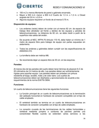 REDES Y COMUNICACIONES VI
36
 100 m.2 o menos Montante de pared o gabinete encerrado.
 Mayor a 500 m.2, menor a 800 m.2 Cuarto de 1.3 m. x 1.3 m. o Closet
angosto de 0.6 m. x 2.6 m.
 Algunos equipos requieren un fondo de al menos 0.75 m.
Disposición de equipos:
 Los andenes (racks) deben de contar con al menos 82 cm. de espacio de
trabajo libre alrededor (al frente y detrás) de los equipos y páneles de
telecomunicaciones. La distancia de 82 cm. se debe medir a partir de la
superficie más salida del andén.
 De acuerdo al NEC, NFPA-70 Artículo 110-16, debe haber un mínimo de 1
metro de espacio libre para trabajar de equipo con partes expuestas sin
aislamiento.
 Todos los andenes y gabinetes deben cumplir con las especificaciones de
ANSI/EIA-310.
 La tornillería debe ser métrica M6.
 Se recomienda dejar un espacio libre de 30 cm. en las esquinas.
Paredes:
Al menos dos de las paredes del cuarto deben tener láminas de plywood A-C de
20 milímetros de 2.4 metros de alto. Las paredes deben ser suficientemente
rígidas para soportar equipo. Las paredes deben ser pintadas con pintura
resistente al fuego, lavable, mate y de color claro. Los cuartos de
telecomunicaciones deben ser diseñados y aprovisionados de acuerdo a los
requerimientos de la norma EIA/TIA 569A.
Funciones
Un cuarto de telecomunicaciones tiene las siguientes funciones:
 La función principal de un cuarto de telecomunicaciones es la terminación
del cableado horizontal en hardware de conexión compatible con el tipo de
cable empleado.
 El vertebral también se termina en un cuarto de telecomunicaciones en
hardware de conexión compatible con el tipo de cable empleado.
 La conexión cruzada de las terminaciones de los cables horizontales y
vertebral mediante jumpers o cordones de parcheo permite una
conectividad flexible cuando se extienden varios servicios a las
 