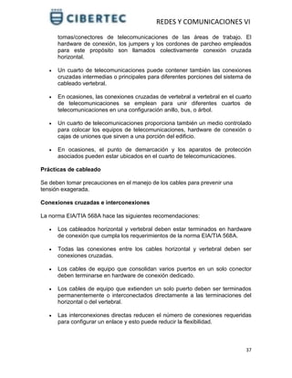 REDES Y COMUNICACIONES VI
37
tomas/conectores de telecomunicaciones de las áreas de trabajo. El
hardware de conexión, los jumpers y los cordones de parcheo empleados
para este propósito son llamados colectivamente conexión cruzada
horizontal.
 Un cuarto de telecomunicaciones puede contener también las conexiones
cruzadas intermedias o principales para diferentes porciones del sistema de
cableado vertebral.
 En ocasiones, las conexiones cruzadas de vertebral a vertebral en el cuarto
de telecomunicaciones se emplean para unir diferentes cuartos de
telecomunicaciones en una configuración anillo, bus, o árbol.
 Un cuarto de telecomunicaciones proporciona también un medio controlado
para colocar los equipos de telecomunicaciones, hardware de conexión o
cajas de uniones que sirven a una porción del edificio.
 En ocasiones, el punto de demarcación y los aparatos de protección
asociados pueden estar ubicados en el cuarto de telecomunicaciones.
Prácticas de cableado
Se deben tomar precauciones en el manejo de los cables para prevenir una
tensión exagerada.
Conexiones cruzadas e interconexiones
La norma EIA/TIA 568A hace las siguientes recomendaciones:
 Los cableados horizontal y vertebral deben estar terminados en hardware
de conexión que cumpla los requerimientos de la norma EIA/TIA 568A.
 Todas las conexiones entre los cables horizontal y vertebral deben ser
conexiones cruzadas.
 Los cables de equipo que consolidan varios puertos en un solo conector
deben terminarse en hardware de conexión dedicado.
 Los cables de equipo que extienden un solo puerto deben ser terminados
permanentemente o interconectados directamente a las terminaciones del
horizontal o del vertebral.
 Las interconexiones directas reducen el número de conexiones requeridas
para configurar un enlace y esto puede reducir la flexibilidad.
 