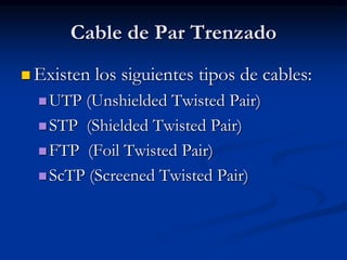 Cable de Par Trenzado
 Existen los siguientes tipos de cables:
UTP (Unshielded Twisted Pair)
STP (Shielded Twisted Pair)
FTP (Foil Twisted Pair)
ScTP (Screened Twisted Pair)
 