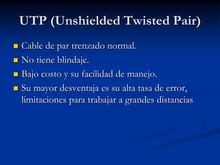 UTP (Unshielded Twisted Pair)
 Cable de par trenzado normal.
 No tiene blindaje.
 Bajo costo y su facilidad de manejo.
 Su mayor desventaja es su alta tasa de error,
limitaciones para trabajar a grandes distancias
 