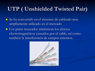 UTP ( Unshielded Twisted Pair)
 Se ha convertido en el sistemas de cableado mas
ampliamente utilizado en el mercado
 Los pares trenzados minimizan los efectos
electromagnéticos causados por el cable, así como
también la interferencia de campos externos.
 
