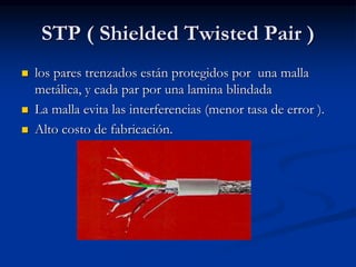 STP ( Shielded Twisted Pair )
 los pares trenzados están protegidos por una malla
metálica, y cada par por una lamina blindada
 La malla evita las interferencias (menor tasa de error ).
 Alto costo de fabricación.
 