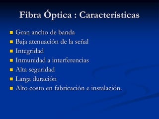 Fibra Óptica : Características
 Gran ancho de banda
 Baja atenuación de la señal
 Integridad
 Inmunidad a interferencias
 Alta seguridad
 Larga duración
 Alto costo en fabricación e instalación.
 