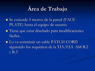Área de Trabajo
 Se extiende 5 metros de la pared (FACE
PLATE) hasta el equipo de usuario
 Tiene que estar diseñado para modificaciones
fáciles.
 Lo va constituir un cable PATCH CORD
siguiendo los requisitos de la TIA/EIA -568 B.2
y B.3
 