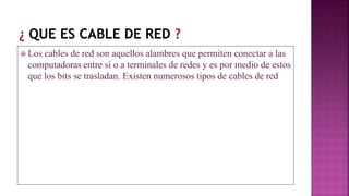  Los cables de red son aquellos alambres que permiten conectar a las
computadoras entre sí o a terminales de redes y es por medio de estos
que los bits se trasladan. Existen numerosos tipos de cables de red
 