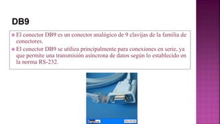  El conector DB9 es un conector analógico de 9 clavijas de la familia de
conectores.
 El conector DB9 se utiliza principalmente para conexiones en serie, ya
que permite una transmisión asíncrona de datos según lo establecido en
la norma RS-232.
 