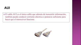  El cable AUI es el único cable que además de transmitir información,
también puede conducir corriente eléctrica o potencia suficiente para
hacer que el transceiver funcione.
 