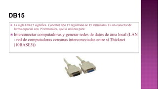  La sigla DB-15 significa Conector tipo 15 registrado de 15 terminales. Es un conector de
forma especial con 15 terminales, que se utilizan para:
 Interconectar computadoras y generar redes de datos de área local (LAN
- red de computadoras cercanas interconectadas entre sí Thicknet
(10BASE5))
 