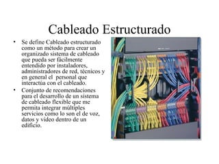 Cableado Estructurado Se define Cableado estructurado como un método para crear un organizado sistema de cableado que pueda ser fácilmente entendido por instaladores, administradores de red, técnicos y en general el  personal que interactúa con el cableado. Conjunto de recomendaciones para el desarrollo de un sistema de cableado flexible que me permita integrar múltiples servicios como lo son el de voz, datos y video dentro de un edificio. 