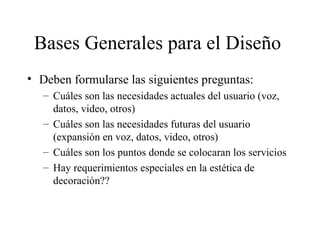 Bases Generales para el Diseño  Deben formularse las siguientes preguntas: Cuáles son las necesidades actuales del usuario (voz, datos, video, otros) Cuáles son las necesidades futuras del usuario (expansión en voz, datos, video, otros) Cuáles son los puntos donde se colocaran los servicios Hay requerimientos especiales en la estética de decoración?? 