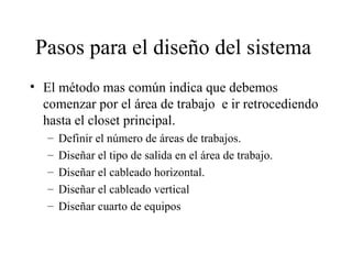 Pasos para el diseño del sistema  El método mas común indica que debemos comenzar por el área de trabajo  e ir retrocediendo hasta el closet principal. Definir el número de áreas de trabajos. Diseñar el tipo de salida en el área de trabajo. Diseñar el cableado horizontal. Diseñar el cableado vertical Diseñar cuarto de equipos 