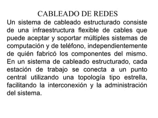 CABLEADO DE REDES Un sistema de cableado estructurado consiste de una infraestructura flexible de cables que puede aceptar y soportar múltiples sistemas de computación y de teléfono, independientemente de quién fabricó los componentes del mismo. En un sistema de cableado estructurado, cada estación de trabajo se conecta a un punto central utilizando una topología tipo estrella, facilitando la interconexión y la administración del sistema.  