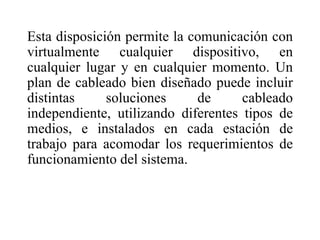 Esta disposición permite la comunicación con virtualmente cualquier dispositivo, en cualquier lugar y en cualquier momento. Un plan de cableado bien diseñado puede incluir distintas soluciones de cableado independiente, utilizando diferentes tipos de medios, e instalados en cada estación de trabajo para acomodar los requerimientos de funcionamiento del sistema. 