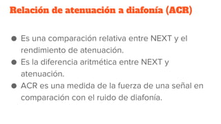 Relación de atenuación a diafonía (ACR)
● Es una comparación relativa entre NEXT y el
rendimiento de atenuación.
● Es la diferencia aritmética entre NEXT y
atenuación.
● ACR es una medida de la fuerza de una señal en
comparación con el ruido de diafonía.
 