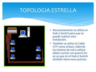 TOPOLOGIA ESTRELLA


          Necesariamente se utiliza un
          Hub o Switch para que se
          pueda realizar esta
          instalación.
          También se utiliza el Cable
          UTP como enlace. Además
          las tarjetas de red a utilizar
          deben contar con puerto RJ-
          45 ya que en el Hub o Switch
          también tiene esos puertos.
 