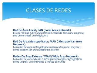 CLASES DE REDES


Red de Área Local / LAN (Local Área Network)
Es una red que cubre una extensión reducida como una empresa,
una universidad, un colegio, etc.

Red De Área Metropolitana / MAN ( Metropolitan Área
Network)
Las redes de área metropolitana cubren extensiones mayores
como pueden ser una ciudad o un distrito.

Redes De Área Extensa / WAN (Wide Área Network)
Las redes de área extensa cubren grandes regiones geográficas
como un país, un continente o incluso el mundo
 