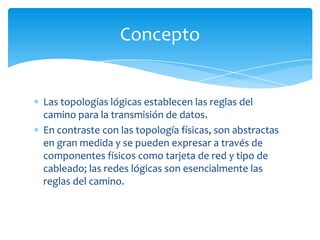 Concepto


Las topologías lógicas establecen las reglas del
camino para la transmisión de datos.
En contraste con las topología físicas, son abstractas
en gran medida y se pueden expresar a través de
componentes físicos como tarjeta de red y tipo de
cableado; las redes lógicas son esencialmente las
reglas del camino.
 