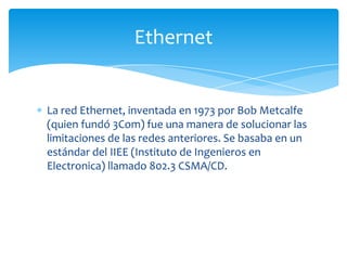 Ethernet


La red Ethernet, inventada en 1973 por Bob Metcalfe
(quien fundó 3Com) fue una manera de solucionar las
limitaciones de las redes anteriores. Se basaba en un
estándar del IIEE (Instituto de Ingenieros en
Electronica) llamado 802.3 CSMA/CD.
 