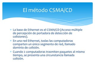 El método CSMA/CD


La base de Ethernet es el CSMA/CD (Acceso múltiple
de percepción de portadora de detección de
colisiones).
En una red Ethernet, todas las computadoras
comparten un único segmento de red, llamado
dominio de colisión.
Cuando 2 computadoras trasmiten paquetes al mismo
tiempo, se presenta una circunstancia llamada
colisión.
 