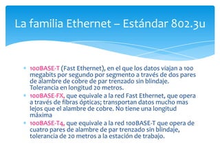 La familia Ethernet – Estándar 802.3u


  100BASE-T (Fast Ethernet), en el que los datos viajan a 100
  megabits por segundo por segmento a través de dos pares
  de alambre de cobre de par trenzado sin blindaje.
  Tolerancia en longitud 20 metros.
  100BASE-FX, que equivale a la red Fast Ethernet, que opera
  a través de fibras ópticas; transportan datos mucho mas
  lejos que el alambre de cobre. No tiene una longitud
  máxima
  100BASE-T4, que equivale a la red 100BASE-T que opera de
  cuatro pares de alambre de par trenzado sin blindaje,
  tolerancia de 20 metros a la estación de trabajo.
 
