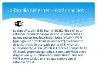 La familia Ethernet – Estándar 802.11


  La especificación IEEE 802.11 (ISO/IEC 8802-11) es un
  estándar internacional que define las características
  de una red de área local inalámbrica (WLAN). Wi-Fi
  (que significa "Fidelidad inalámbrica") es el nombre
  de la certificación otorgada por la Wi-Fi Alliance,
  anteriormente WECA (Wireless Ethernet Compatibility
  Alliance), grupo que garantiza la compatibilidad entre
  dispositivos que utilizan el estándar 802.11. Una red
  Wi-Fi es en realidad una red que cumple con el
  estándar 802.11
 