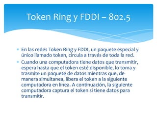 Token Ring y FDDI – 802.5


En las redes Token Ring y FDDI, un paquete especial y
único llamado token, circula a través de toda la red.
Cuando una computadora tiene datos que transmitir,
espera hasta que el token esté disponible, lo toma y
trasmite un paquete de datos mientras que, de
manera simultanea, libera el token a la siguiente
computadora en línea. A continuación, la siguiente
computadora captura el token si tiene datos para
transmitir.
 