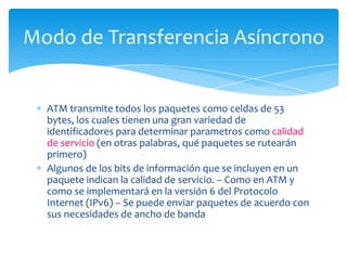 Modo de Transferencia Asíncrono


  ATM transmite todos los paquetes como celdas de 53
  bytes, los cuales tienen una gran variedad de
  identificadores para determinar parametros como calidad
  de servicio (en otras palabras, qué paquetes se rutearán
  primero)
  Algunos de los bits de información que se incluyen en un
  paquete indican la calidad de servicio. – Como en ATM y
  como se implementará en la versión 6 del Protocolo
  Internet (IPv6) – Se puede enviar paquetes de acuerdo con
  sus necesidades de ancho de banda
 