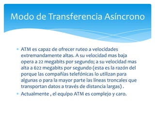 Modo de Transferencia Asíncrono


  ATM es capaz de ofrecer ruteo a velocidades
  extremandamente altas. A su velocidad mas baja
  opera a 22 megabits por segundo; a su velocidad mas
  alta a 622 megabits por segundo (esta es la razón del
  porque las compañías telefónicas lo utilizan para
  algunas o para la mayor parte las líneas troncales que
  transportan datos a través de distancia largas) .
  Actualmente , el equipo ATM es complejo y caro.
 