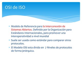 OSI de ISO



   Modelo de Referencia para la Interconexión de
   Sistemas Abiertos. Definido por la Organización para
   Estándares Internacionales, para promover una
   interoperatividad a nivel mundial
   Suele ser usada como estándar para comparar otros
   protocolos.
   El Modelo OSI esta divido en 7 Niveles de protocolos
   de forma jerárquica.
 