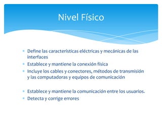 Nivel Físico


Define las características eléctricas y mecánicas de las
interfaces
Establece y mantiene la conexión física
Incluye los cables y conectores, métodos de transmisión
y las computadoras y equipos de comunicación

Establece y mantiene la comunicación entre los usuarios.
Detecta y corrige errores
 