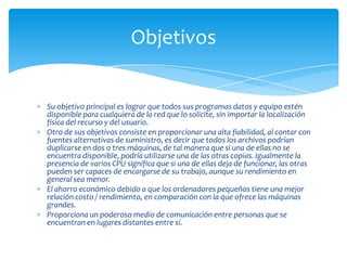 Objetivos


Su objetivo principal es lograr que todos sus programas datos y equipo estén
disponible para cualquiera de la red que lo solicite, sin importar la localización
física del recurso y del usuario.
Otro de sus objetivos consiste en proporcionar una alta fiabilidad, al contar con
fuentes alternativas de suministro, es decir que todos los archivos podrían
duplicarse en dos o tres máquinas, de tal manera que si una de ellas no se
encuentra disponible, podría utilizarse una de las otras copias. Igualmente la
presencia de varios CPU significa que si una de ellas deja de funcionar, las otras
pueden ser capaces de encargarse de su trabajo, aunque su rendimiento en
general sea menor.
El ahorro económico debido a que los ordenadores pequeños tiene una mejor
relación costo / rendimiento, en comparación con la que ofrece las máquinas
grandes.
Proporciona un poderoso medio de comunicación entre personas que se
encuentran en lugares distantes entre sí.
 