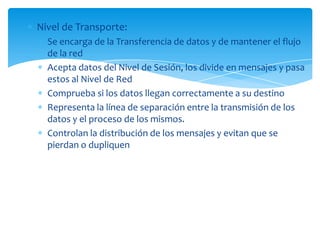 Nivel de Transporte:
  Se encarga de la Transferencia de datos y de mantener el flujo
  de la red
  Acepta datos del Nivel de Sesión, los divide en mensajes y pasa
  estos al Nivel de Red
  Comprueba si los datos llegan correctamente a su destino
  Representa la línea de separación entre la transmisión de los
  datos y el proceso de los mismos.
  Controlan la distribución de los mensajes y evitan que se
  pierdan o dupliquen
 