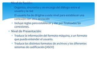 Nivel de Sesión:
  Organiza, sincroniza y se encarga del diálogo entre el
  usuario y la red
  El usuario ha de dirigirse a este nivel para establecer una
  conexión con otra eestación
  Incluye reglas para establecer y dar por finalizadas las
  conexiones.
Nivel de Presentación:
  Traduce la información del formato máquina, a un formato
  que pueda entender el usuario.
  Traduce los distintos formatos de archivos y los diferentes
  sistemas de codificación (ASCII)
 