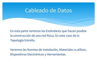 Cableado de Datos


En esta parte veremos los Estándares que hacen posible
la construcción de una red física. En este caso de la
Topología Estrella.

Veremos las Normas de Instalación, Materiales a utilizar,
Dispositivos Electrónicos y Herramientas.
 